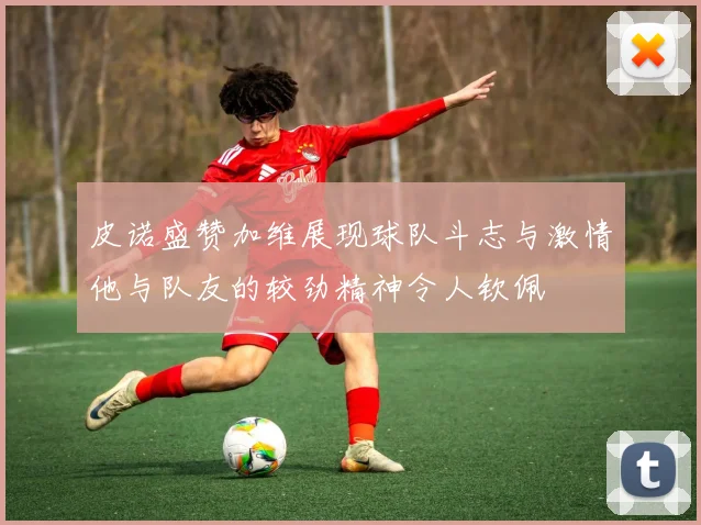 皮诺盛赞加维展现球队斗志与激情他与队友的较劲精神令人钦佩
