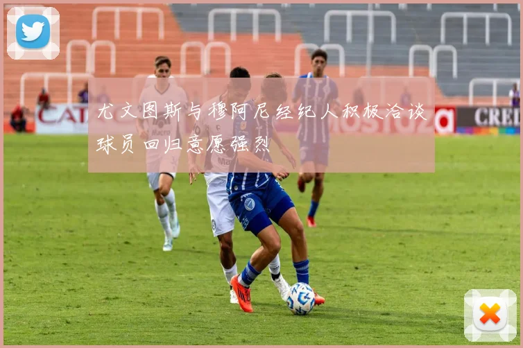 尤文图斯与穆阿尼经纪人积极洽谈球员回归意愿强烈
