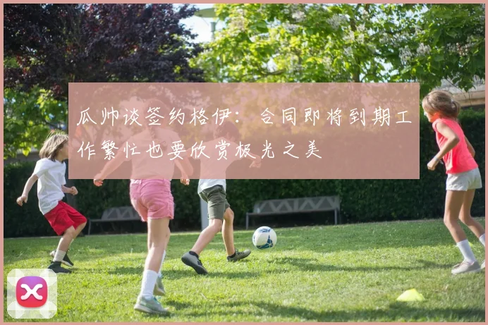 瓜帅谈签约格伊：合同即将到期工作繁忙也要欣赏极光之美