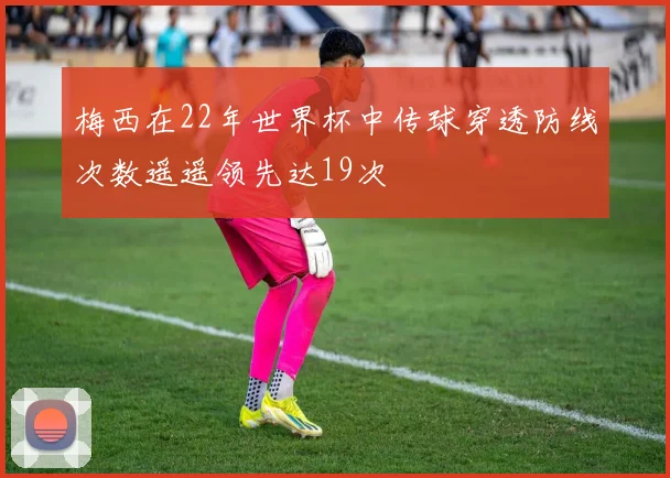 梅西在22年世界杯中传球穿透防线次数遥遥领先达19次