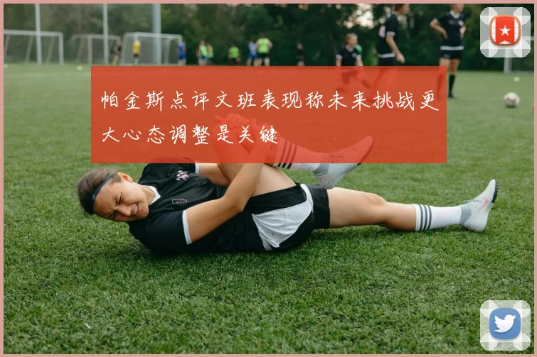 帕金斯点评文班表现称未来挑战更大心态调整是关键