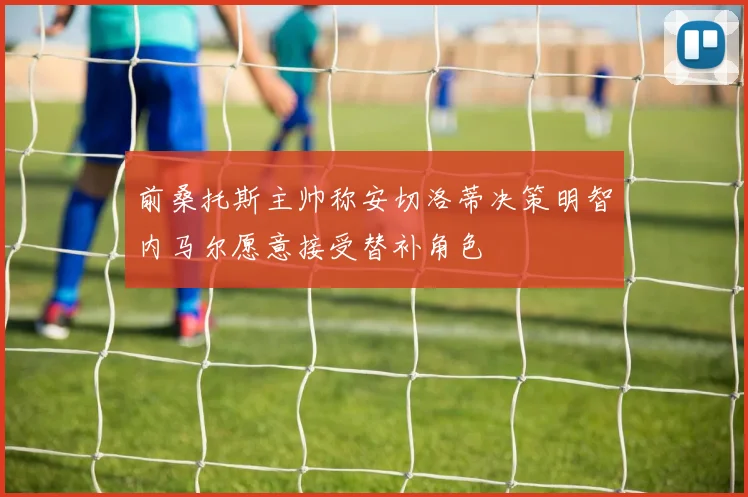 前桑托斯主帅称安切洛蒂决策明智内马尔愿意接受替补角色