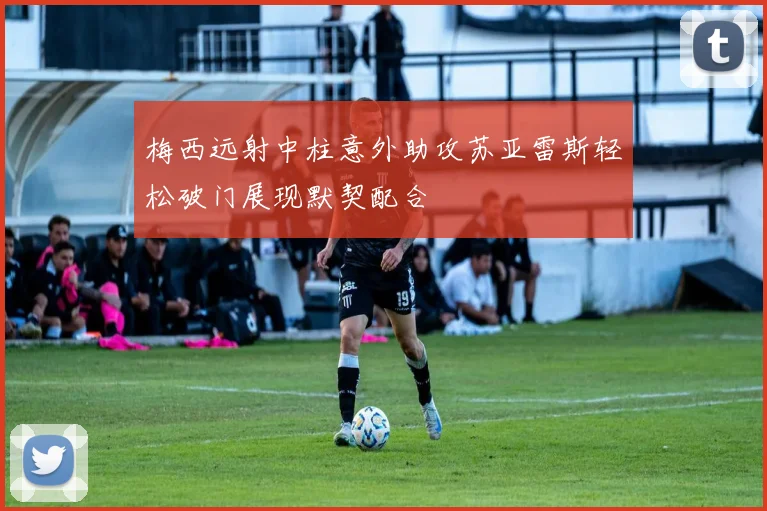 梅西远射中柱意外助攻苏亚雷斯轻松破门展现默契配合