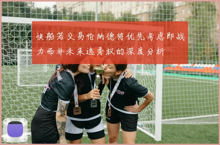 快船若交易伦纳德将优先考虑即战力而非未来选秀权的深度分析
