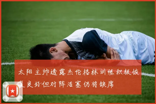 太阳主帅透露杰伦格林训练积极恢复良好但对阵活塞仍将缺席