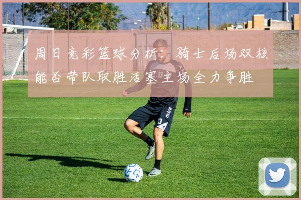 周日竞彩篮球分析：骑士后场双核能否带队取胜活塞主场全力争胜