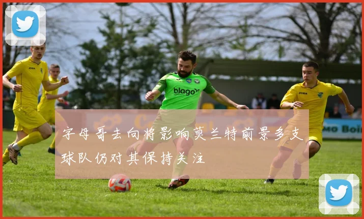 字母哥去向将影响莫兰特前景多支球队仍对其保持关注
