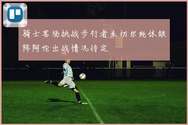 骑士客场挑战步行者米切尔轮休缺阵阿伦出战情况待定