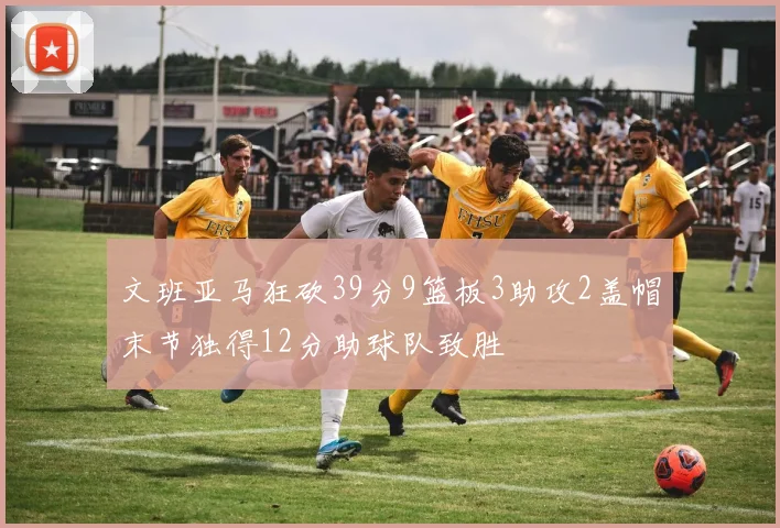 文班亚马狂砍39分9篮板3助攻2盖帽末节独得12分助球队致胜