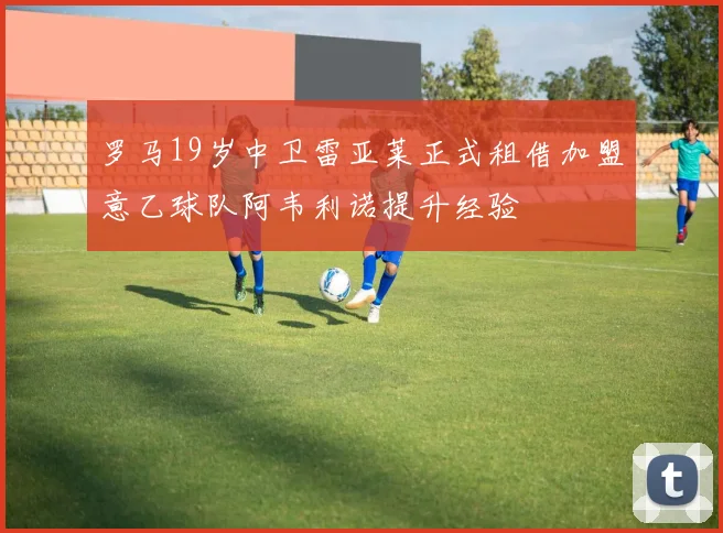 罗马19岁中卫雷亚莱正式租借加盟意乙球队阿韦利诺提升经验