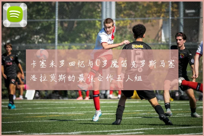 卡塞米罗回忆与C罗魔笛克罗斯马塞洛拉莫斯的最佳合作五人组