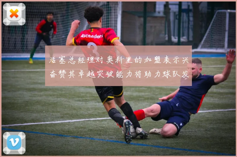 活塞总经理对奥科里的加盟表示兴奋赞其卓越突破能力将助力球队发展