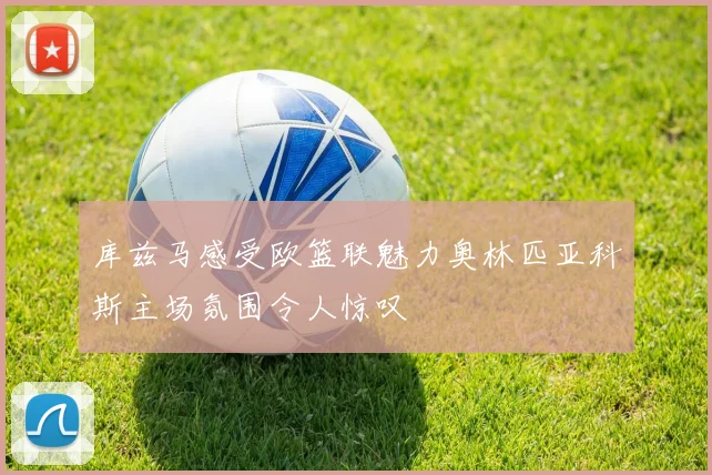 库兹马感受欧篮联魅力奥林匹亚科斯主场氛围令人惊叹