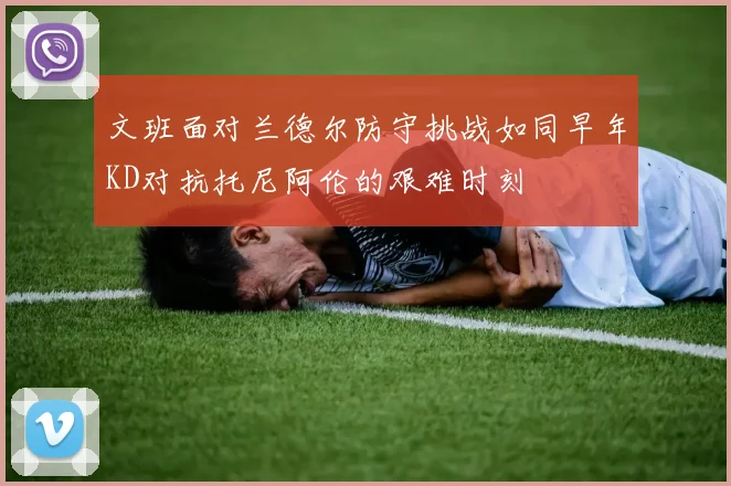 文班面对兰德尔防守挑战如同早年KD对抗托尼阿伦的艰难时刻