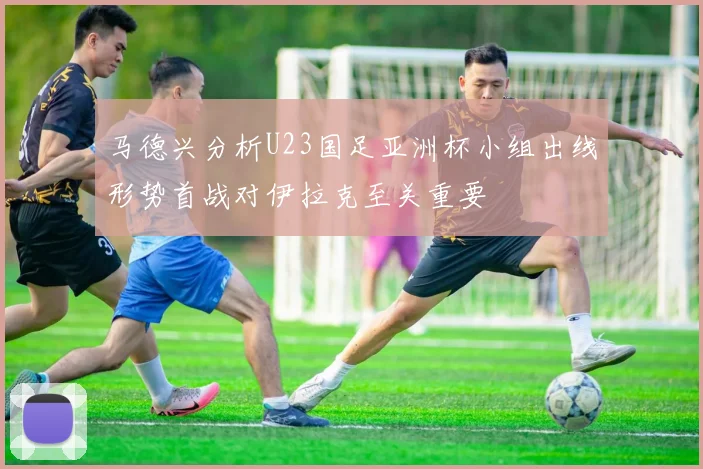 马德兴分析U23国足亚洲杯小组出线形势首战对伊拉克至关重要