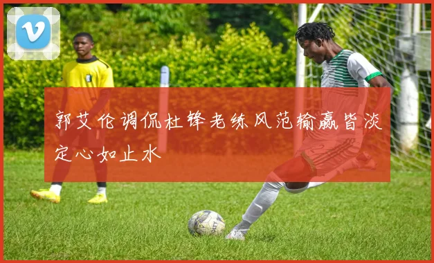 郭艾伦调侃杜锋老练风范输赢皆淡定心如止水