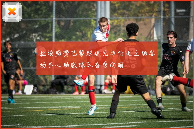 杜埃盛赞巴黎球迷无与伦比主场客场齐心助威球队奋勇向前