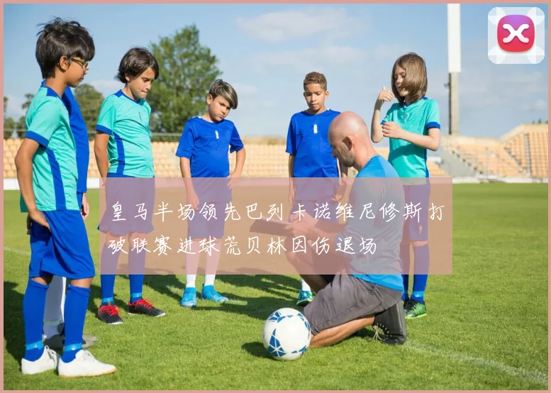 皇马半场领先巴列卡诺维尼修斯打破联赛进球荒贝林因伤退场